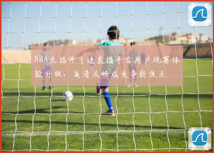 NBA无插件飞速直播平台用户观赛体验升级,高清流畅成竞争新焦点