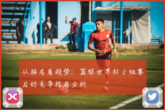 从排名看趋势:篮球世界杯小组赛后的竞争格局分析