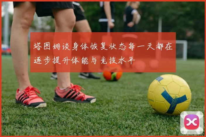 塔图姆谈身体恢复状态每一天都在逐步提升体能与竞技水平