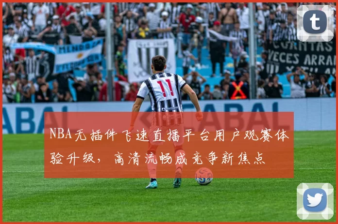 NBA无插件飞速直播平台用户观赛体验升级，高清流畅成竞争新焦点