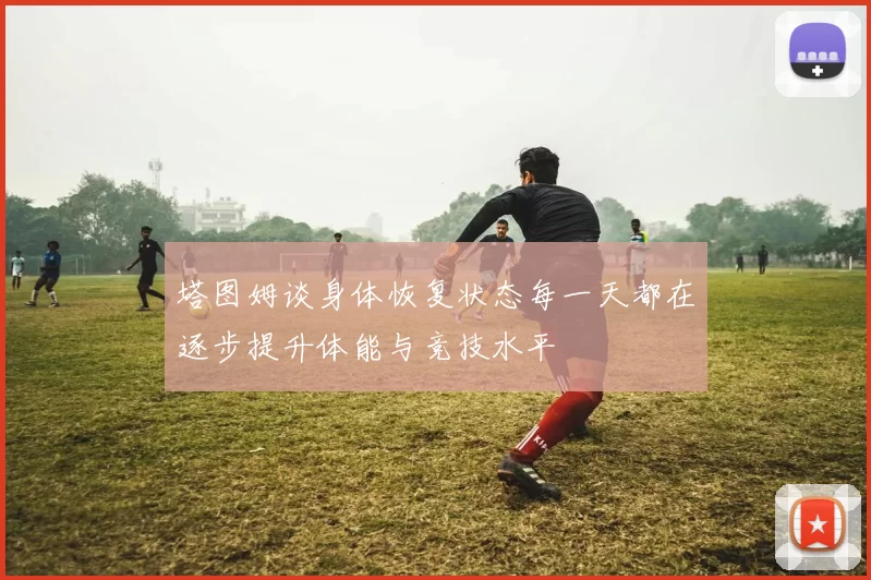 塔图姆谈身体恢复状态每一天都在逐步提升体能与竞技水平