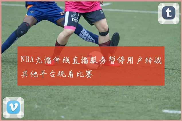 NBA无播件线直播服务暂停用户转战其他平台观看比赛
