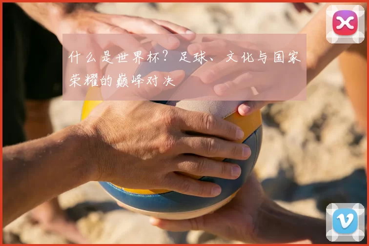 什么是世界杯?足球、文化与国家荣耀的巅峰对决