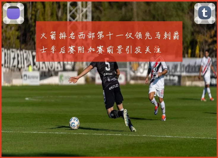 火箭排名西部第十一仅领先马刺爵士季后赛附加赛前景引发关注