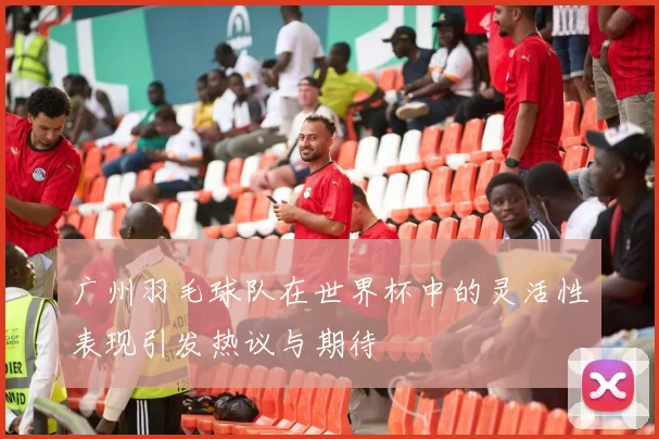 广州羽毛球队在世界杯中的灵活性表现引发热议与期待