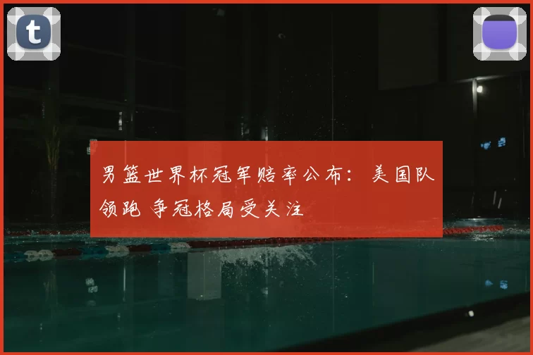 男篮世界杯冠军赔率公布：美国队领跑 争冠格局受关注