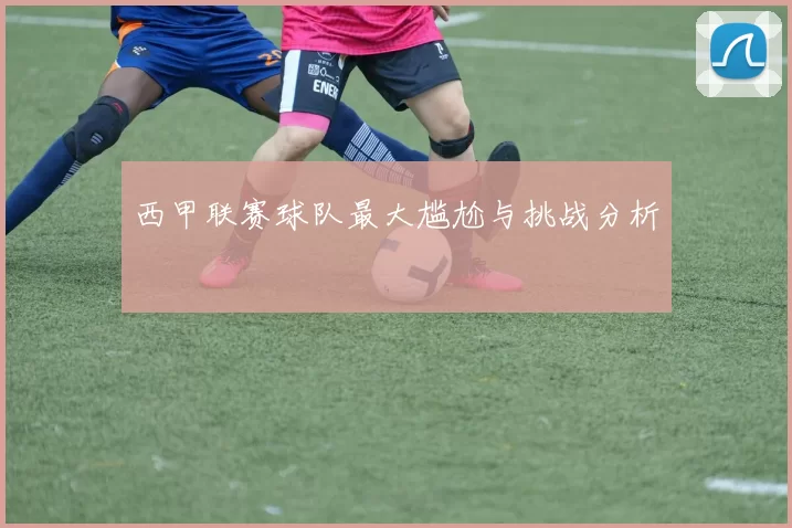 西甲联赛球队最大尴尬与挑战分析